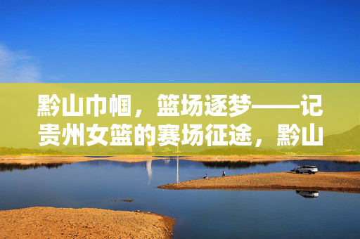 黔山巾帼,篮场逐梦——记贵州女篮的赛场征途,黔山巾帼,篮场逐梦