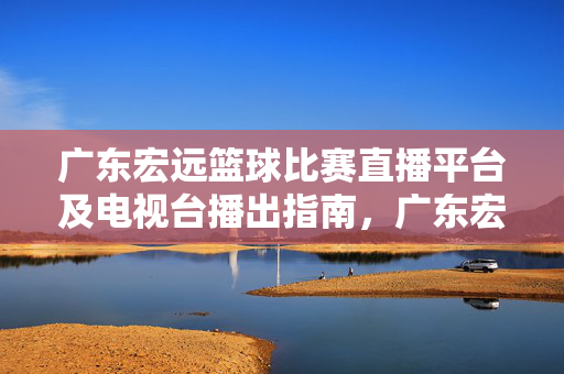 广东宏远篮球比赛直播平台及电视台播出指南,广东宏远篮球比赛直播平台及电视台播出指南