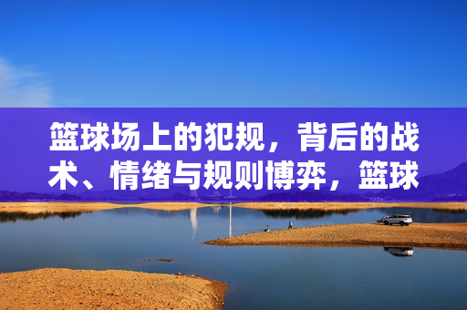 篮球场上的犯规，背后的战术、情绪与规则博弈，篮球犯规，战术、情绪与规则博弈