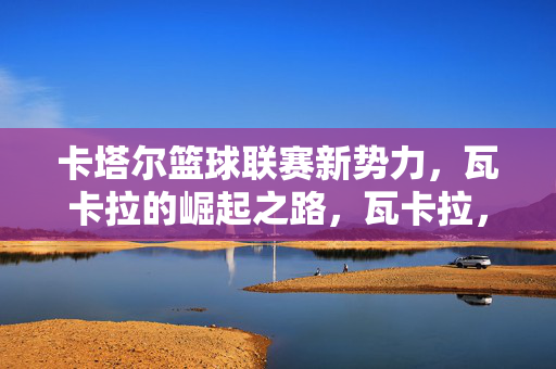卡塔尔篮球联赛新势力，瓦卡拉的崛起之路，瓦卡拉，卡塔尔篮球联赛新势力的崛起之路