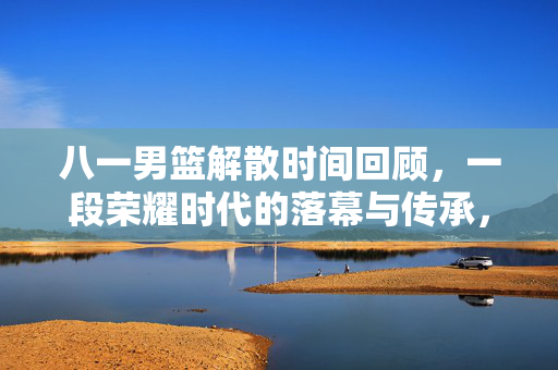 八一男篮解散时间回顾，一段荣耀时代的落幕与传承，八一男篮解散回顾，荣耀时代的落幕与传承
