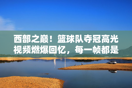 西部之巅！篮球队夺冠高光视频燃爆回忆，每一帧都是热血与荣耀，西部之巅！篮球队夺冠高光，每一帧都是热血与荣耀
