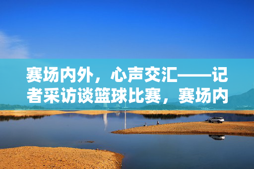 赛场内外，心声交汇——记者采访谈篮球比赛，赛场内外，篮球采访中的心声交汇