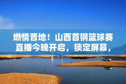 燃情晋地!山西首钢篮球赛直播今晚开启,锁定屏幕,共赴热血之约,燃情晋地!山西首钢篮球赛直播今晚热血开启