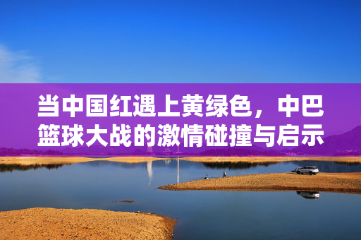 当中国红遇上黄绿色,中巴篮球大战的激情碰撞与启示,中国红与黄绿色的激情碰撞,中巴篮球大战启示