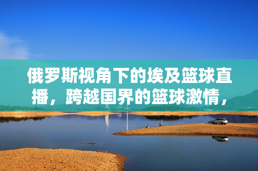 俄罗斯视角下的埃及篮球直播，跨越国界的篮球激情，俄罗斯视角，埃及篮球直播，跨越国界的篮球激情