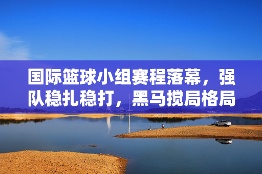 国际篮球小组赛程落幕,强队稳扎稳打,黑马搅局格局初定,国际篮球小组赛落幕,强队稳扎黑马搅局,格局初定