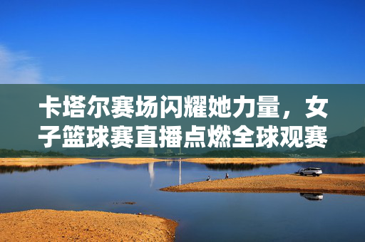 卡塔尔赛场闪耀她力量，女子篮球赛直播点燃全球观赛热情，卡塔尔赛场她力量闪耀，女篮直播点燃全球热情