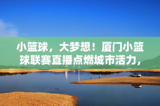小篮球，大梦想！厦门小篮球联赛直播点燃城市活力，厦门小篮球联赛直播，小篮球点燃城市活力与梦想