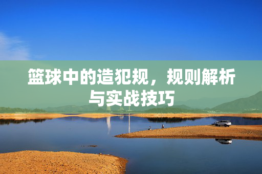 篮球中的造犯规，规则解析与实战技巧