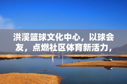 洪溪篮球文化中心，以球会友，点燃社区体育新活力，洪溪篮球文化中心，以球会友点燃社区体育新活力