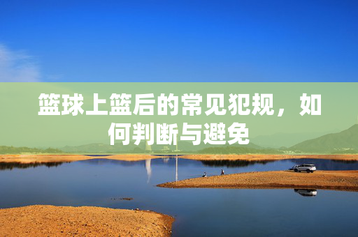 篮球上篮后的常见犯规，如何判断与避免