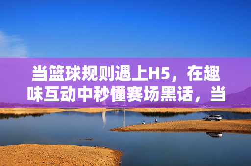 当篮球规则遇上H5，在趣味互动中秒懂赛场黑话，当篮球规则遇上H5，趣味互动秒懂赛场黑话