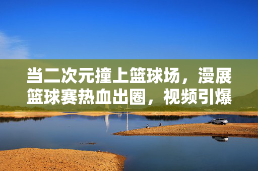 当二次元撞上篮球场，漫展篮球赛热血出圈，视频引爆全网！二次元撞篮球场！漫展篮球赛热血出圈视频引爆全网