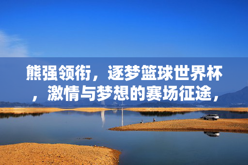 熊强领衔,逐梦篮球世界杯,激情与梦想的赛场征途,熊强领衔逐梦篮球世界杯,激情与梦想的赛场征途