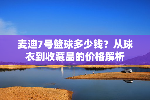 麦迪7号篮球多少钱?从球衣到收藏品的价格解析