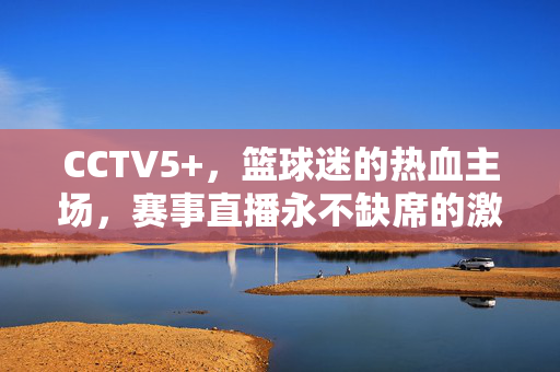 CCTV5+，篮球迷的热血主场，赛事直播永不缺席的激情盛宴，CCTV5+，篮球迷的热血赛事直播主场