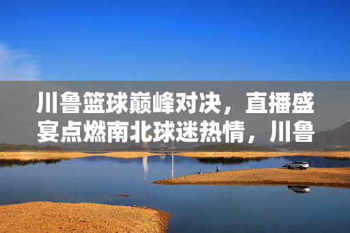 川鲁篮球巅峰对决，直播盛宴点燃南北球迷热情，川鲁巅峰对决直播盛宴燃南北球迷热情