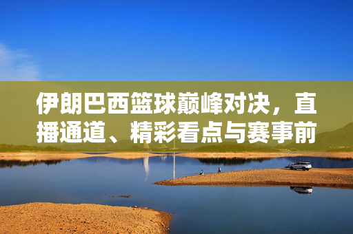 伊朗巴西篮球巅峰对决,直播通道、精彩看点与赛事前瞻,伊朗巴西篮球巅峰对决,直播通道、精彩看点与赛事前瞻