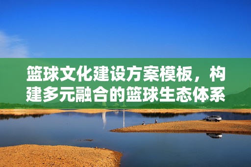 篮球文化建设方案模板，构建多元融合的篮球生态体系，篮球文化建设方案模板，构建多元融合的篮球生态体系