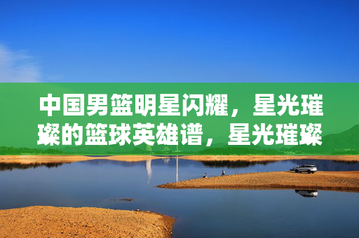 中国男篮明星闪耀，星光璀璨的篮球英雄谱，星光璀璨的中国男篮英雄谱