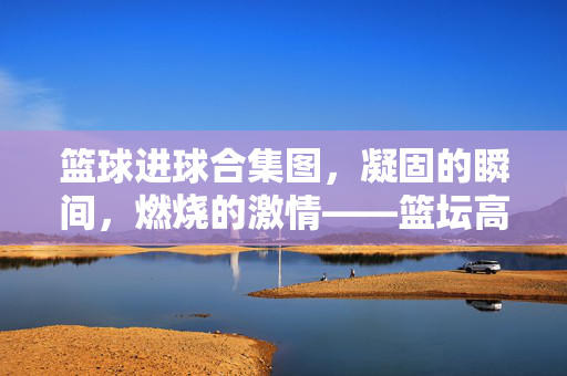 篮球进球合集图,凝固的瞬间,燃烧的激情——篮坛高光的视觉史诗,凝固瞬间,燃烧激情,篮坛进球的视觉史诗