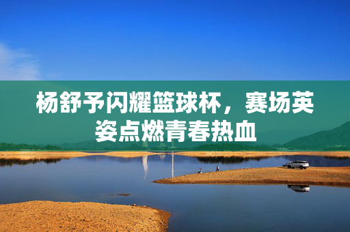 杨舒予闪耀篮球杯,赛场英姿点燃青春热血