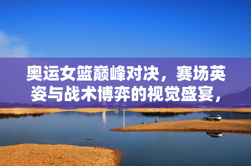 奥运女篮巅峰对决，赛场英姿与战术博弈的视觉盛宴，奥运女篮巅峰对决，赛场英姿与战术博弈的视觉盛宴