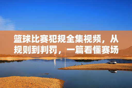 篮球比赛犯规全集视频，从规则到判罚，一篇看懂赛场上的是与非，篮球犯规全集，从规则到判罚，一篇看懂赛场是非