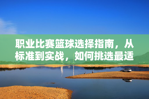 职业比赛篮球选择指南，从标准到实战，如何挑选最适合的赛场用球？职业比赛篮球选择指南，从标准到实战，挑最适合赛场用球