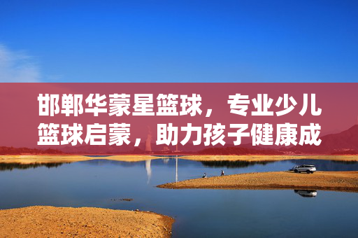 邯郸华蒙星篮球，专业少儿篮球启蒙，助力孩子健康成长，邯郸华蒙星篮球，专业少儿篮球启蒙，助力健康成长