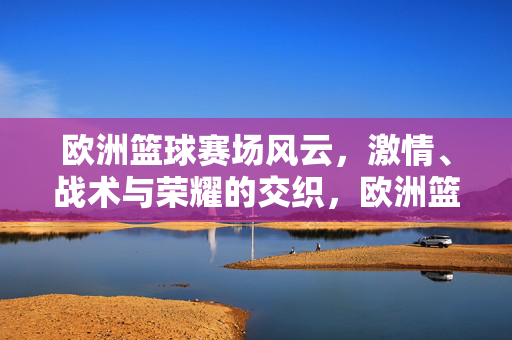 欧洲篮球赛场风云，激情、战术与荣耀的交织，欧洲篮球风云，激情、战术与荣耀的激荡