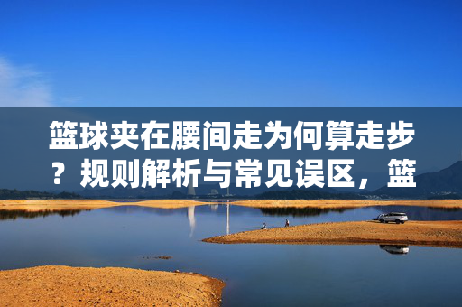 篮球夹在腰间走为何算走步?规则解析与常见误区,篮球夹在腰间走为何算走步?规则解析与常见误区