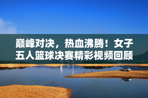 巅峰对决,热血沸腾!女子五人篮球决赛精彩视频回顾,巅峰对决!女子五人篮球决赛热血回顾