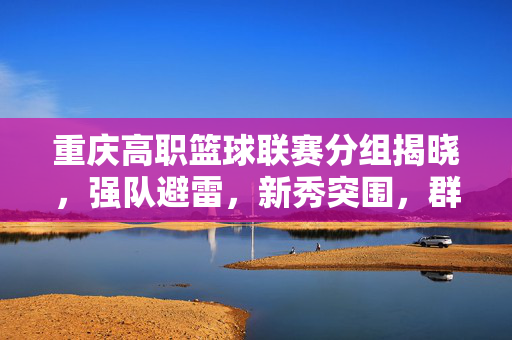 重庆高职篮球联赛分组揭晓,强队避雷,新秀突围,群雄逐鹿谁主沉浮?重庆高职篮球联赛分组揭晓,强队避雷新秀突围,群雄逐鹿谁主沉浮