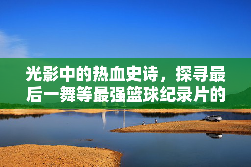 光影中的热血史诗，探寻最后一舞等最强篮球纪录片的封神之路，光影封神，篮球纪录片的热血史诗之路