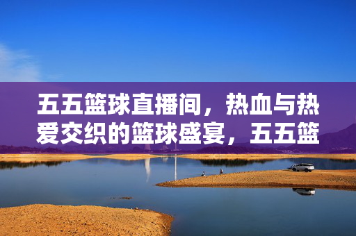 五五篮球直播间，热血与热爱交织的篮球盛宴，五五篮球直播间，热血与热爱交织的篮球盛宴