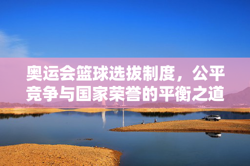奥运会篮球选拔制度，公平竞争与国家荣誉的平衡之道，奥运会篮球选拔，公平竞争与国家荣誉的平衡之道
