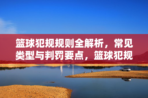 篮球犯规规则全解析,常见类型与判罚要点,篮球犯规规则,常见类型与判罚全解析
