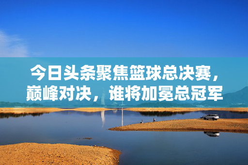今日头条聚焦篮球总决赛，巅峰对决，谁将加冕总冠军？篮球总决赛巅峰对决，谁将加冕总冠军？