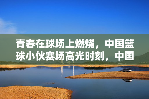 青春在球场上燃烧，中国篮球小伙赛场高光时刻，中国篮球小伙，青春赛场高光时刻
