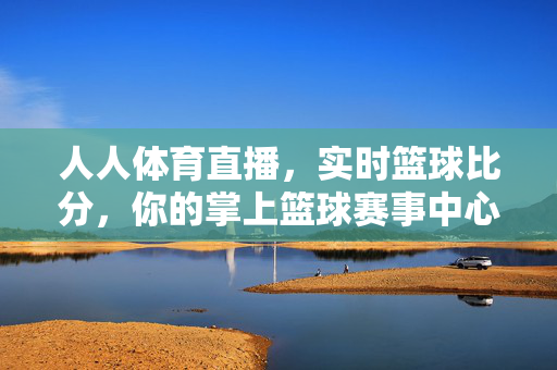 人人体育直播,实时篮球比分,你的掌上篮球赛事中心,人人体育,你的掌上实时篮球赛事中心