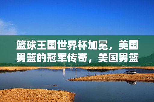 篮球王国世界杯加冕,美国男篮的冠军传奇,美国男篮世界杯加冕铸就冠军传奇