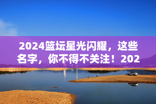 2024篮坛星光闪耀，这些名字，你不得不关注！2024篮坛星光闪耀，这些名字不容错过！