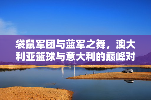 袋鼠军团与蓝军之舞，澳大利亚篮球与意大利的巅峰对决，袋鼠军团战蓝军，澳篮巅峰对决