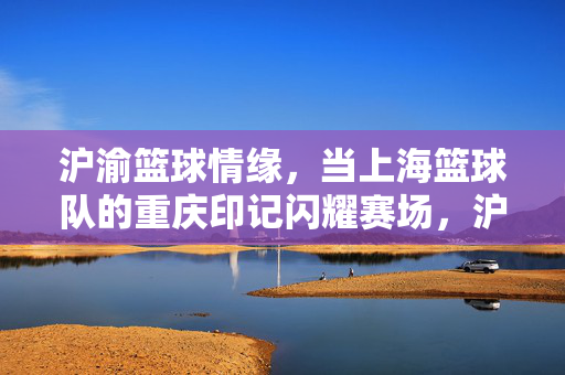 沪渝篮球情缘，当上海篮球队的重庆印记闪耀赛场，沪渝篮球情缘，重庆印记闪耀赛场