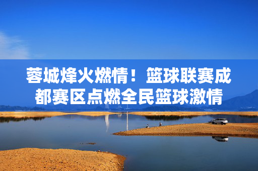 蓉城烽火燃情！篮球联赛成都赛区点燃全民篮球激情
