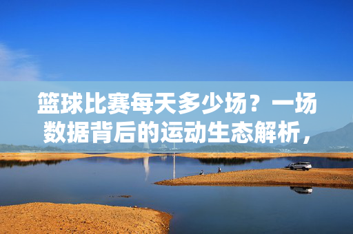 篮球比赛每天多少场？一场数据背后的运动生态解析，篮球每日比赛场次，数据背后的运动生态解析