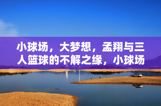 小球场，大梦想，孟翔与三人篮球的不解之缘，小球场，大梦想，孟翔与三人篮球的不解情缘