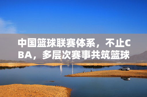 中国篮球联赛体系，不止CBA，多层次赛事共筑篮球生态，多层次赛事共筑中国篮球联赛生态